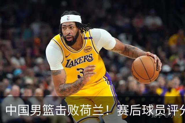 中国男篮击败荷兰！赛后球员评分，1人满分，2人优秀，其余不及格