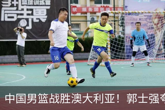 中国男篮战胜澳大利亚！郭士强夸赞一人，不是胡金秋也不是廖三宁