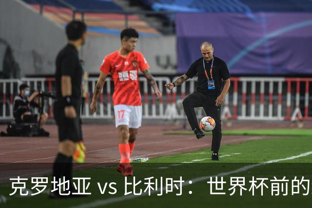 克罗地亚 vs 比利时：世界杯前的终极热身，谁能笑到最后？