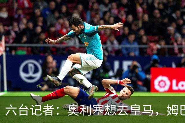 六台记者：奥利塞想去皇马，姆巴佩私下劝他向拜仁施压以便加盟