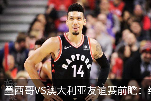 墨西哥VS澳大利亚友谊赛前瞻：练兵为主，别指望太多
