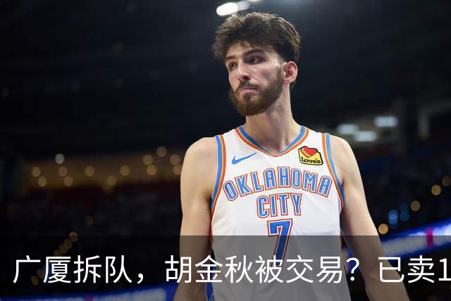 广厦拆队，胡金秋被交易？已卖1人，下家3选1，孙铭徽或也离队