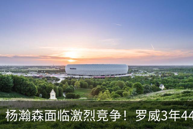 杨瀚森面临激烈竞争！罗威3年4400万美元续约开拓者
