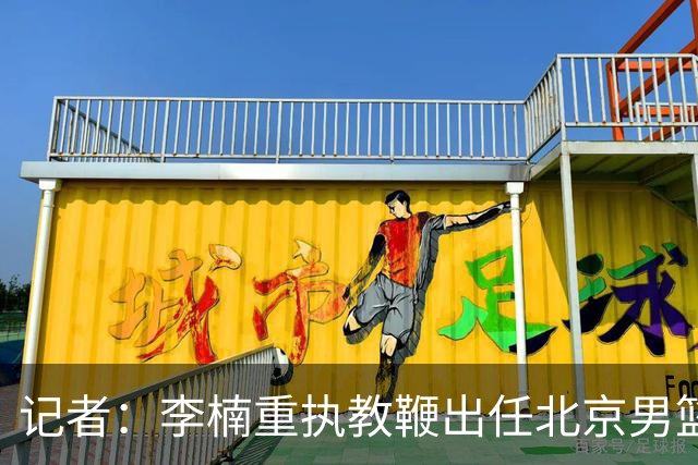 记者：李楠重执教鞭出任北京男篮主帅 率志在夺冠的北京征战CBA